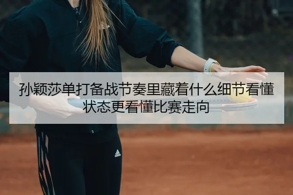 孙颖莎单打备战节奏里藏着什么细节看懂状态更看懂比赛走向